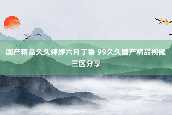 国产精品久久婷婷六月丁香 99久久国产精品视频三区分享