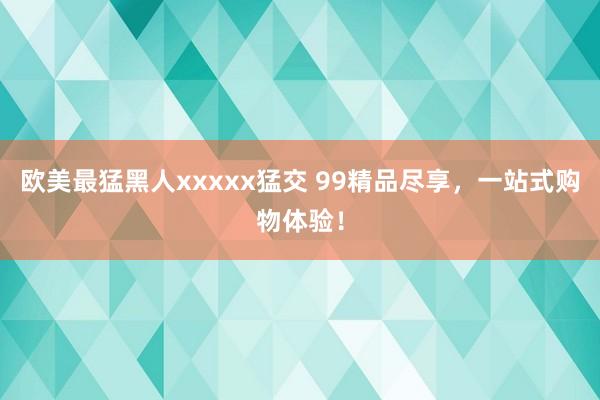 欧美最猛黑人xxxxx猛交 99精品尽享，一站式购物体验！