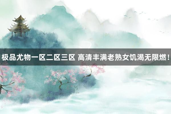 极品尤物一区二区三区 高清丰满老熟女饥渴无限燃！