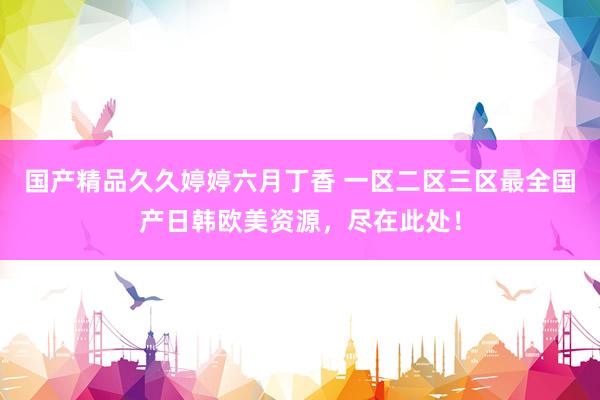 国产精品久久婷婷六月丁香 一区二区三区最全国产日韩欧美资源，尽在此处！