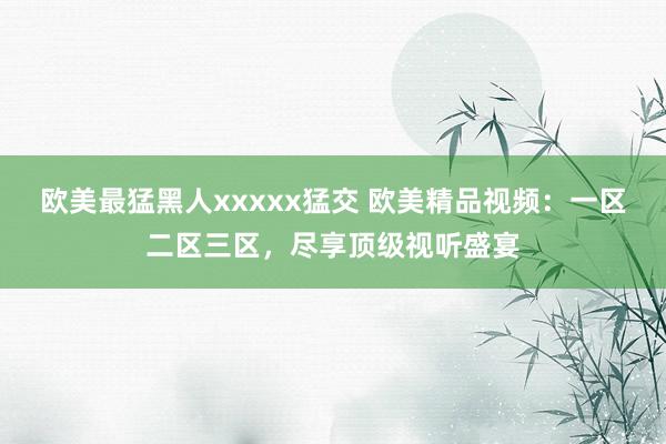 欧美最猛黑人xxxxx猛交 欧美精品视频：一区二区三区，尽享顶级视听盛宴