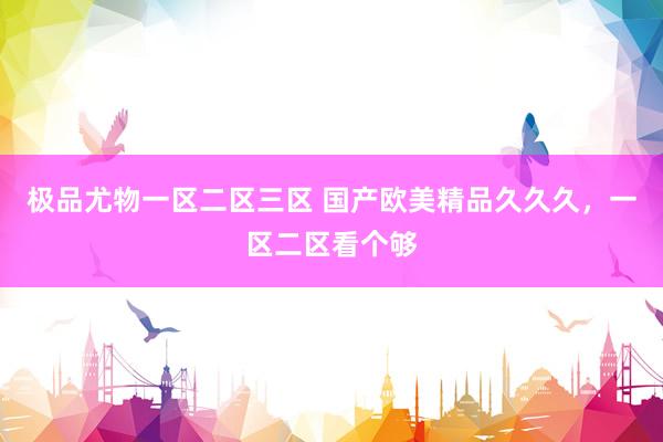 极品尤物一区二区三区 国产欧美精品久久久，一区二区看个够