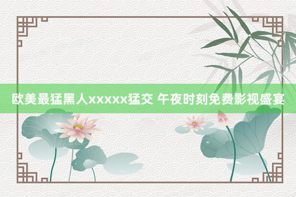 欧美最猛黑人xxxxx猛交 午夜时刻免费影视盛宴