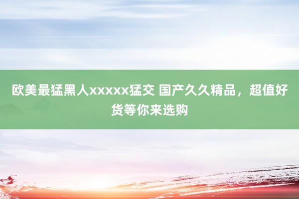 欧美最猛黑人xxxxx猛交 国产久久精品，超值好货等你来选购