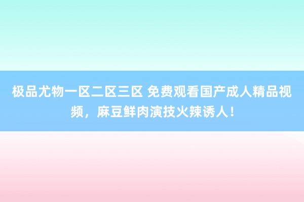极品尤物一区二区三区 免费观看国产成人精品视频，麻豆鲜肉演技火辣诱人！