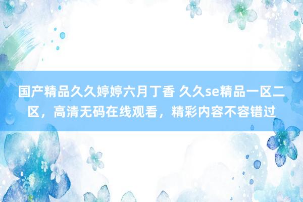 国产精品久久婷婷六月丁香 久久se精品一区二区，高清无码在线观看，精彩内容不容错过