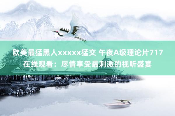 欧美最猛黑人xxxxx猛交 午夜A级理论片717在线观看：尽情享受最刺激的视听盛宴