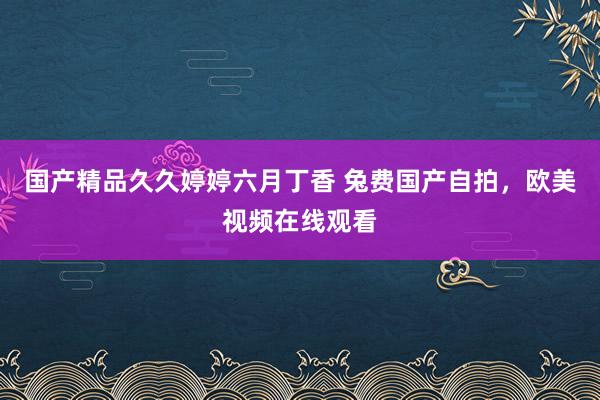 国产精品久久婷婷六月丁香 兔费国产自拍，欧美视频在线观看