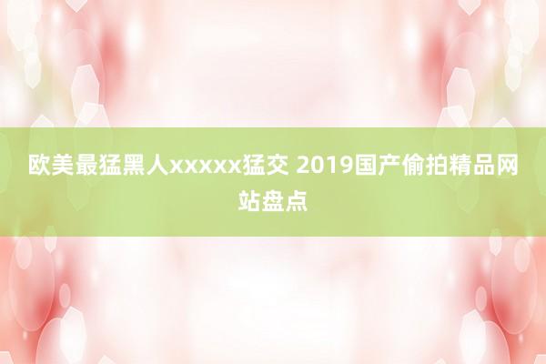 欧美最猛黑人xxxxx猛交 2019国产偷拍精品网站盘点
