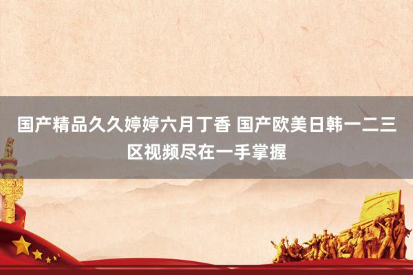 国产精品久久婷婷六月丁香 国产欧美日韩一二三区视频尽在一手掌握