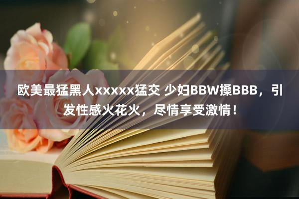 欧美最猛黑人xxxxx猛交 少妇BBW搡BBB，引发性感火花火，尽情享受激情！