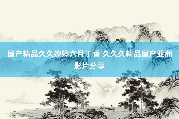 国产精品久久婷婷六月丁香 久久久精品国产亚洲影片分享