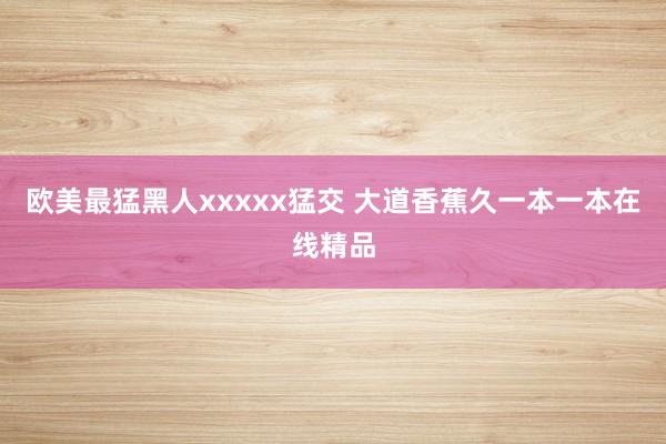 欧美最猛黑人xxxxx猛交 大道香蕉久一本一本在线精品