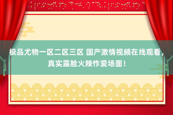 极品尤物一区二区三区 国产激情视频在线观看，真实露脸火辣怍爱场面！