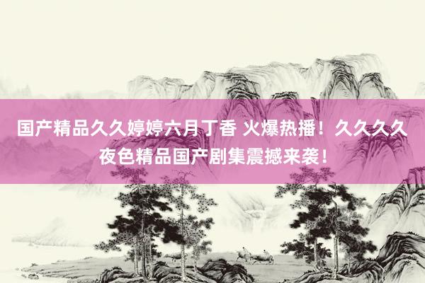 国产精品久久婷婷六月丁香 火爆热播！久久久久夜色精品国产剧集震撼来袭！
