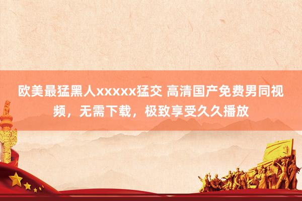 欧美最猛黑人xxxxx猛交 高清国产免费男同视频，无需下载，极致享受久久播放