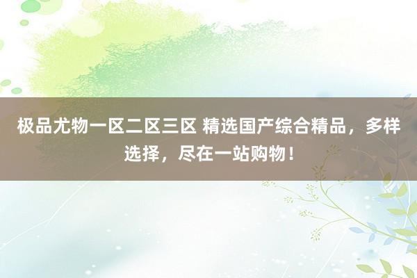 极品尤物一区二区三区 精选国产综合精品，多样选择，尽在一站购物！