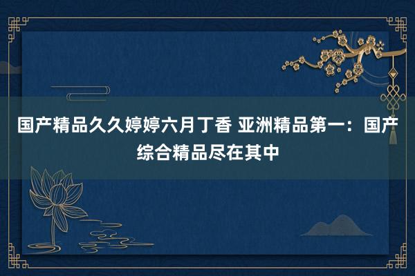 国产精品久久婷婷六月丁香 亚洲精品第一：国产综合精品尽在其中