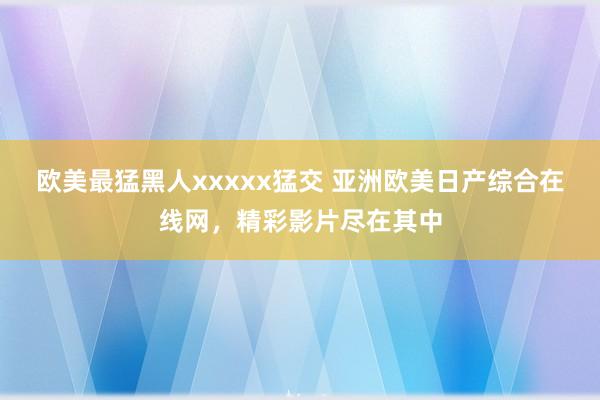 欧美最猛黑人xxxxx猛交 亚洲欧美日产综合在线网，精彩影片尽在其中