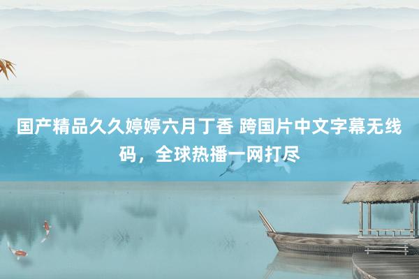 国产精品久久婷婷六月丁香 跨国片中文字幕无线码，全球热播一网打尽