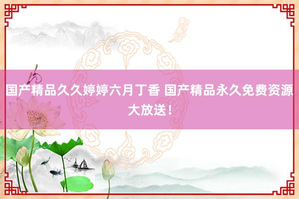 国产精品久久婷婷六月丁香 国产精品永久免费资源大放送！