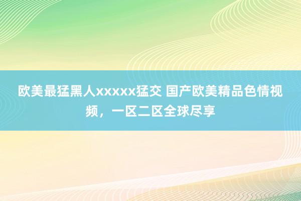 欧美最猛黑人xxxxx猛交 国产欧美精品色情视频，一区二区全球尽享