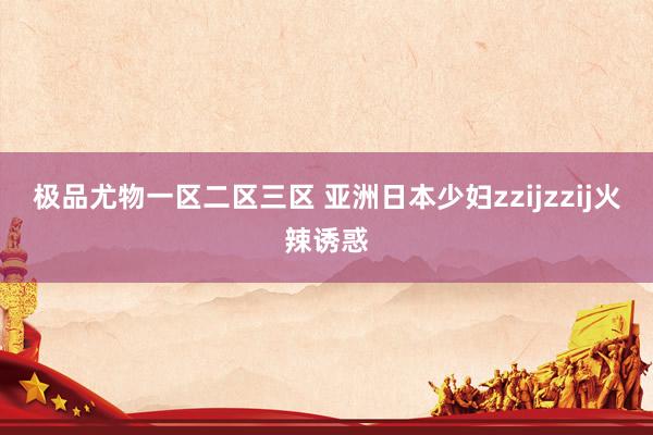 极品尤物一区二区三区 亚洲日本少妇zzijzzij火辣诱惑