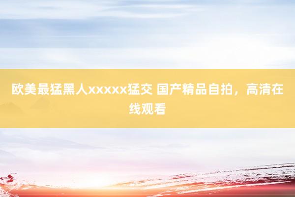 欧美最猛黑人xxxxx猛交 国产精品自拍，高清在线观看