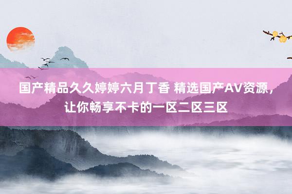 国产精品久久婷婷六月丁香 精选国产AV资源，让你畅享不卡的一区二区三区