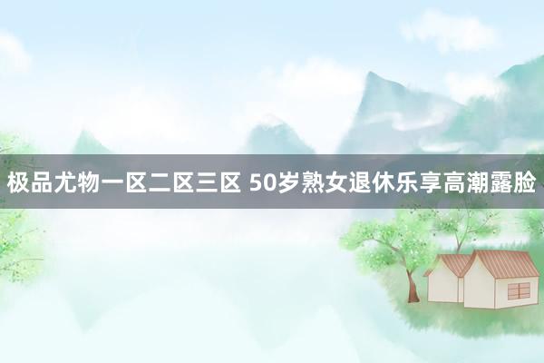 极品尤物一区二区三区 50岁熟女退休乐享高潮露脸