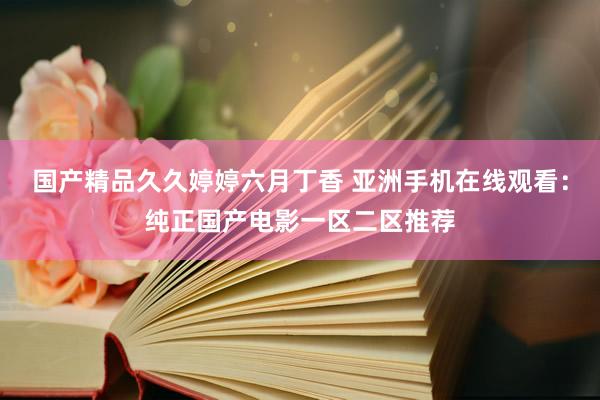 国产精品久久婷婷六月丁香 亚洲手机在线观看：纯正国产电影一区二区推荐