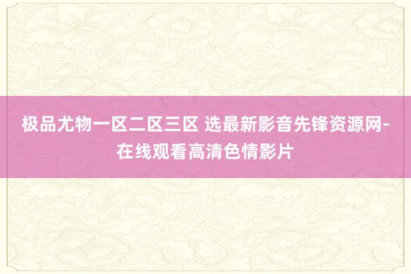 极品尤物一区二区三区 选最新影音先锋资源网-在线观看高清色情影片