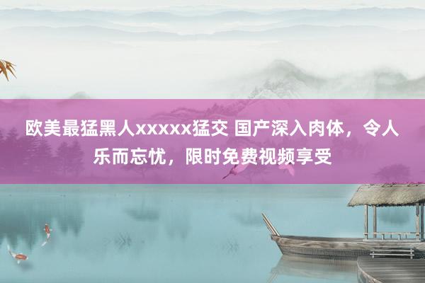 欧美最猛黑人xxxxx猛交 国产深入肉体，令人乐而忘忧，限时免费视频享受