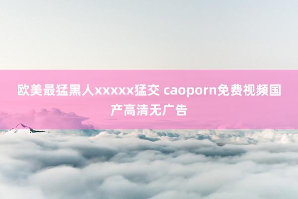 欧美最猛黑人xxxxx猛交 caoporn免费视频国产高清无广告