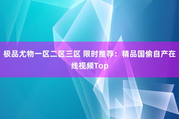 极品尤物一区二区三区 限时推荐：精品国偷自产在线视频Top