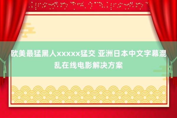 欧美最猛黑人xxxxx猛交 亚洲日本中文字幕混乱在线电影解决方案