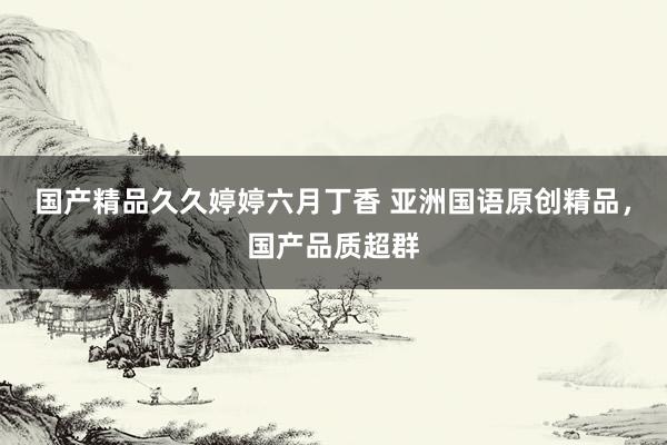 国产精品久久婷婷六月丁香 亚洲国语原创精品，国产品质超群