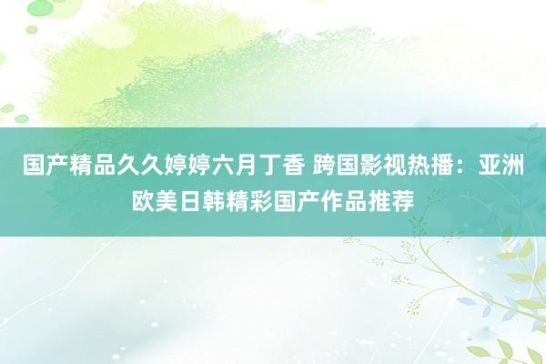 国产精品久久婷婷六月丁香 跨国影视热播：亚洲欧美日韩精彩国产作品推荐