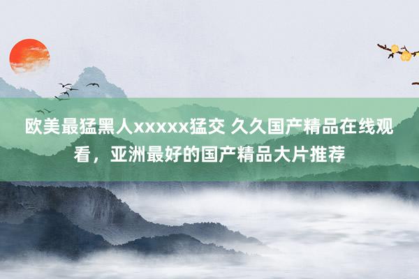 欧美最猛黑人xxxxx猛交 久久国产精品在线观看，亚洲最好的国产精品大片推荐