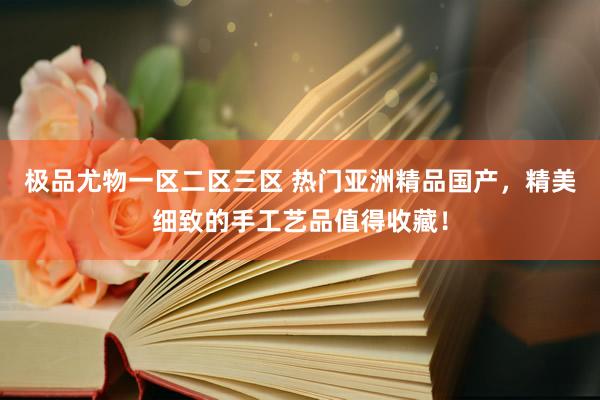 极品尤物一区二区三区 热门亚洲精品国产，精美细致的手工艺品值得收藏！