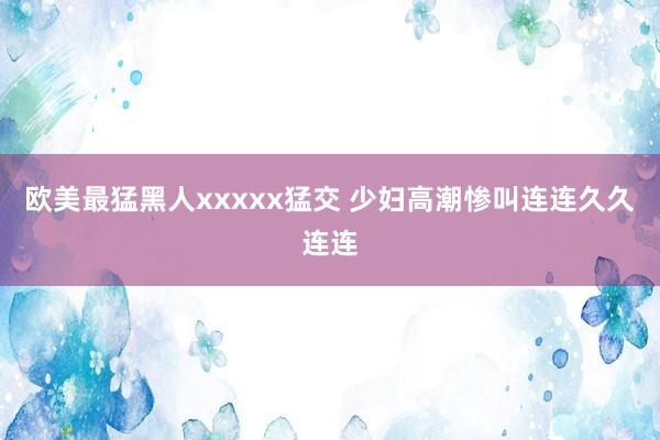 欧美最猛黑人xxxxx猛交 少妇高潮惨叫连连久久连连