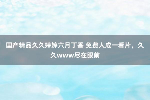 国产精品久久婷婷六月丁香 免费人成一看片，久久www尽在眼前