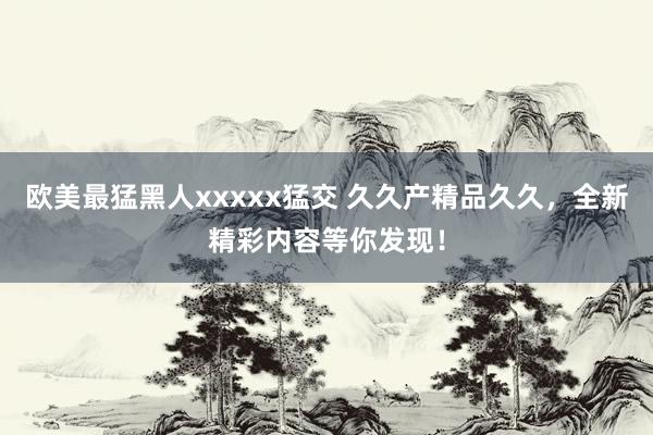 欧美最猛黑人xxxxx猛交 久久产精品久久，全新精彩内容等你发现！