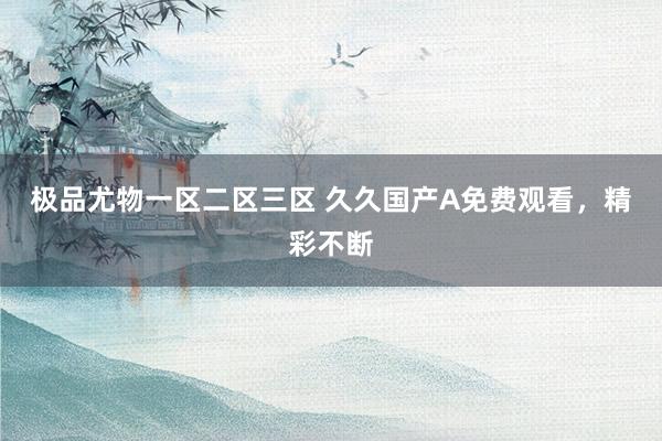 极品尤物一区二区三区 久久国产A免费观看，精彩不断