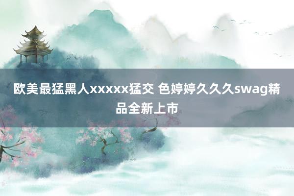 欧美最猛黑人xxxxx猛交 色婷婷久久久swag精品全新上市