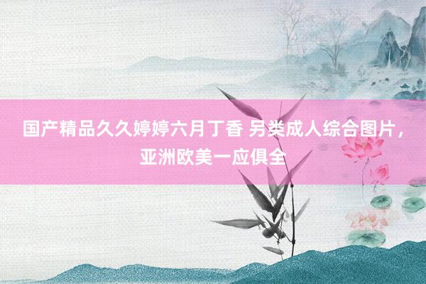 国产精品久久婷婷六月丁香 另类成人综合图片，亚洲欧美一应俱全