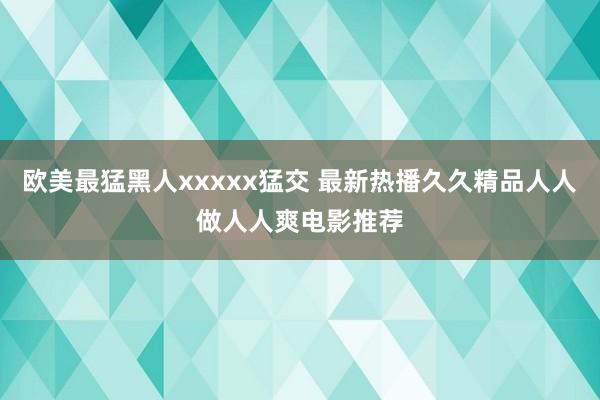 欧美最猛黑人xxxxx猛交 最新热播久久精品人人做人人爽电影推荐