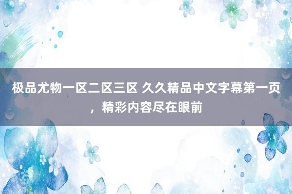 极品尤物一区二区三区 久久精品中文字幕第一页，精彩内容尽在眼前