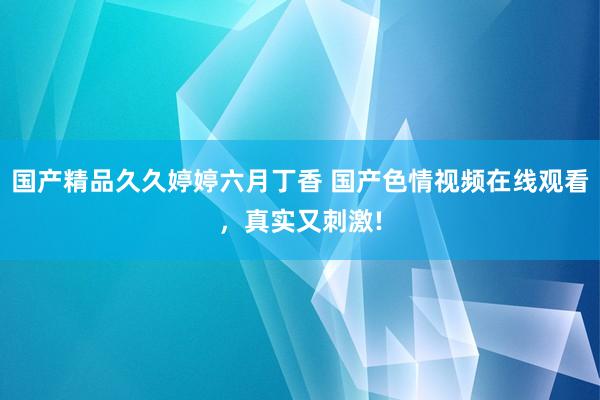 国产精品久久婷婷六月丁香 国产色情视频在线观看，真实又刺激!