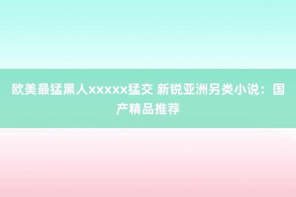 欧美最猛黑人xxxxx猛交 新锐亚洲另类小说：国产精品推荐